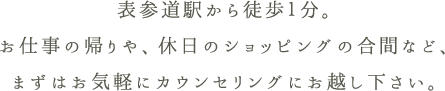 お仕事の帰りや、休日のショッピングの合間など、まずはお気軽にカウンセリングにお越し下さい。