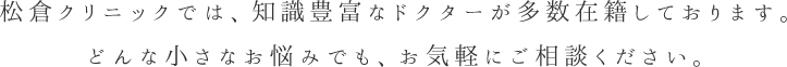 松倉クリニックでは、知識豊富なドクターが多数在籍しております。どんな小さなお悩みでも、お気軽にご相談ください。