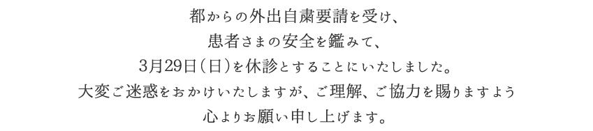 都からの外出自粛要請を受け、患者さまの安全を鑑みて、3月29日(日)を休診とすることにいたしました。大変ご迷惑をおかけいたしますが、ご理解、ご協力を賜りますよう心よりお願い申し上げます。
