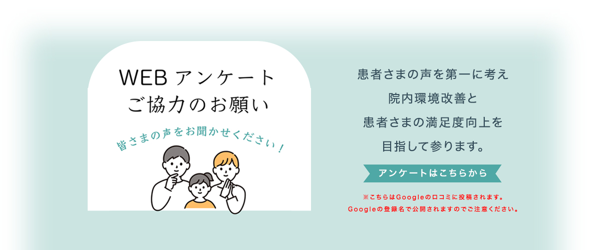 WEB アンケートご協力のお願い 皆さまの声をお聞かせください！患者さまの声を第一に考え院内環境改善と患者さまの満足度向上を目指して参ります。